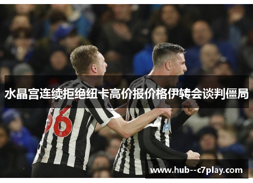 水晶宫连续拒绝纽卡高价报价格伊转会谈判僵局