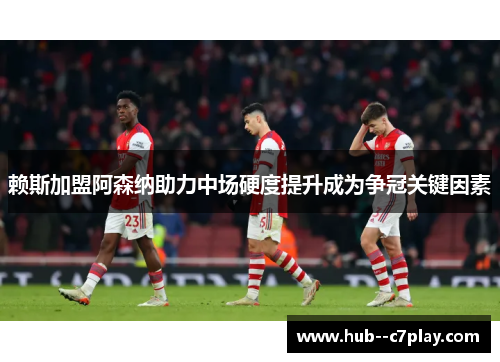 赖斯加盟阿森纳助力中场硬度提升成为争冠关键因素