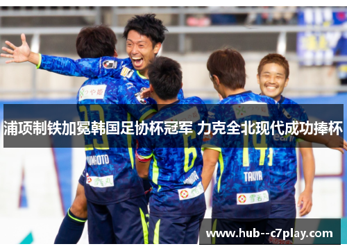 浦项制铁加冕韩国足协杯冠军 力克全北现代成功捧杯 浦项制铁加冕韩国足协杯冠军 力克全北现代成功捧杯